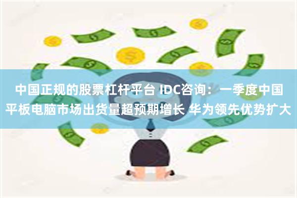 中国正规的股票杠杆平台 IDC咨询：一季度中国平板电脑市场出货量超预期增长 华为领先优势扩大