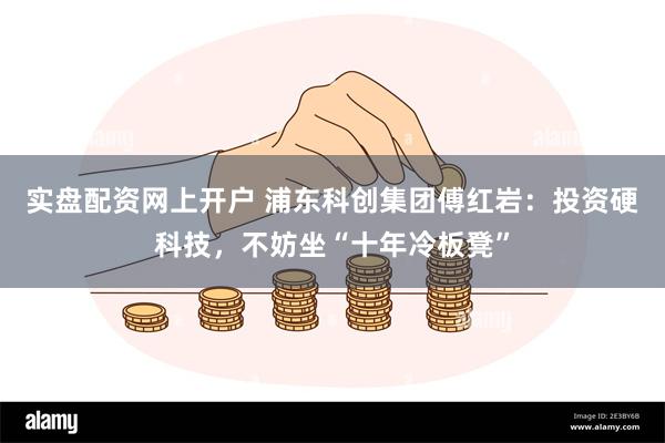 实盘配资网上开户 浦东科创集团傅红岩：投资硬科技，不妨坐“十年冷板凳”