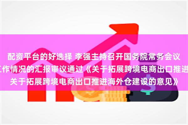 配资平台的好选择 李强主持召开国务院常务会议　　听取关于行政复议工作情况的汇报　　审议通过《关于拓展跨境电商出口推进海外仓建设的意见》