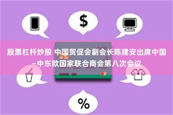 股票杠杆炒股 中国贸促会副会长陈建安出席中国—中东欧国家联合商会第八次会议