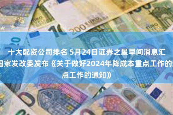 十大配资公司排名 5月24日证券之星早间消息汇总：国家发改委发布《关于做好2024年降成本重点工作的通知》