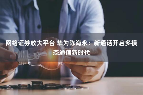 网络证劵放大平台 华为陈海永：新通话开启多模态通信新时代