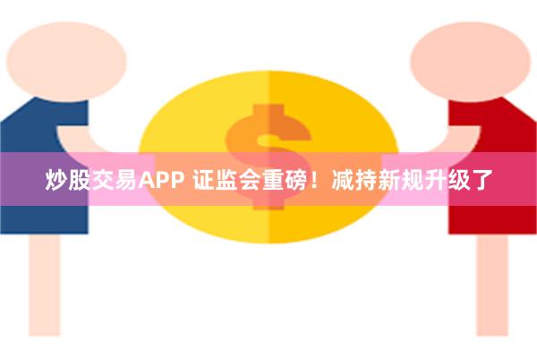 炒股交易APP 证监会重磅！减持新规升级了