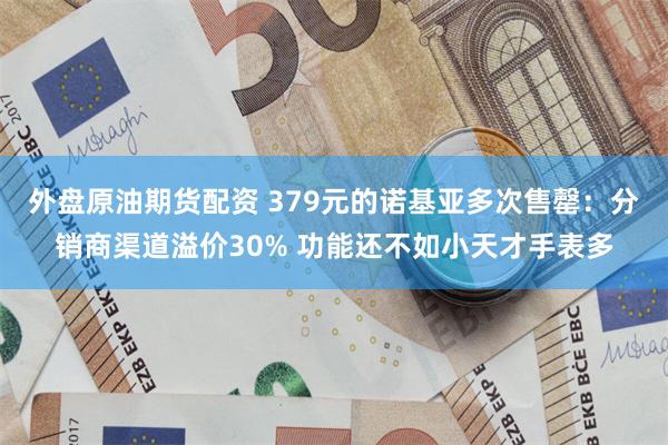 外盘原油期货配资 379元的诺基亚多次售罄：分销商渠道溢价30% 功能还不如小天才手表多