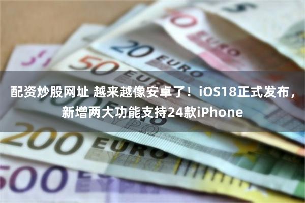 配资炒股网址 越来越像安卓了！iOS18正式发布，新增两大功能支持24款iPhone