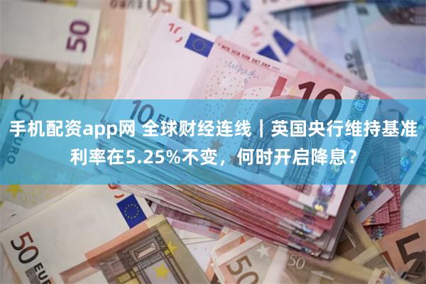 手机配资app网 全球财经连线｜英国央行维持基准利率在5.25%不变，何时开启降息？