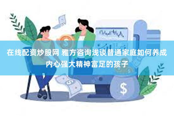 在线配资炒股网 雅方咨询浅谈普通家庭如何养成内心强大精神富足的孩子