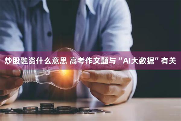 炒股融资什么意思 高考作文题与“AI大数据”有关