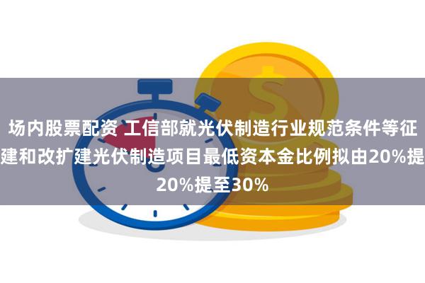 场内股票配资 工信部就光伏制造行业规范条件等征言：新建和改扩建光伏制造项目最低资本金比例拟由20%提至30%