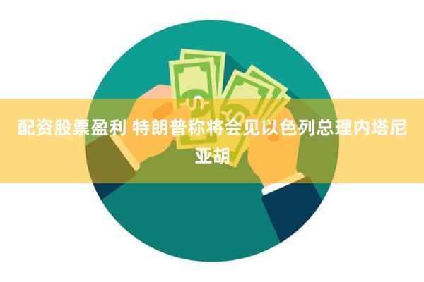 配资股票盈利 特朗普称将会见以色列总理内塔尼亚胡