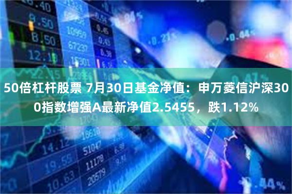 50倍杠杆股票 7月30日基金净值：申万菱信沪深300指数增强A最新净值2.5455，跌1.12%