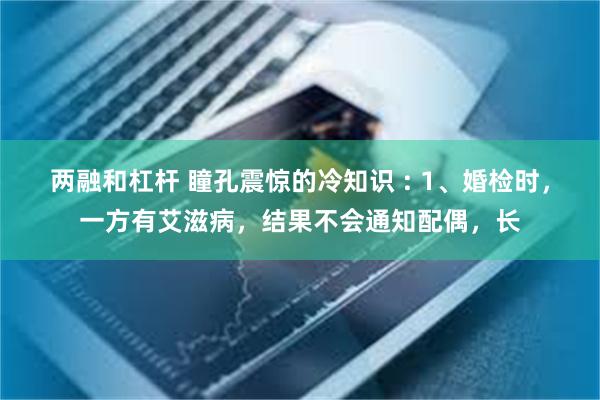 两融和杠杆 瞳孔震惊的冷知识 : 1、婚检时，一方有艾滋病，结果不会通知配偶，长