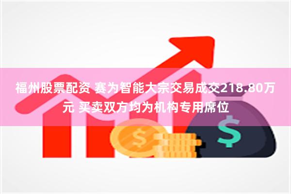 福州股票配资 赛为智能大宗交易成交218.80万元 买卖双方均为机构专用席位