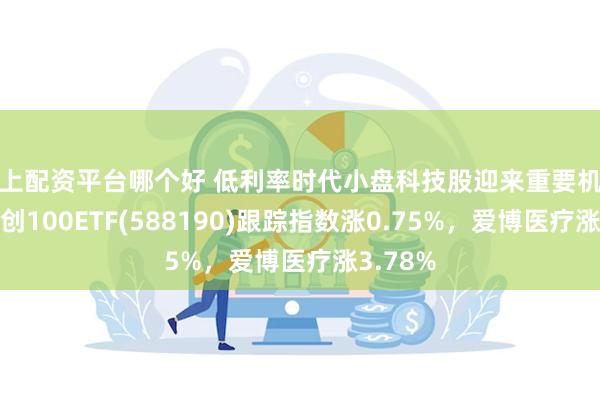 网上配资平台哪个好 低利率时代小盘科技股迎来重要机遇期！科创100ETF(588190)跟踪指数涨0.75%，爱博医疗涨3.78%