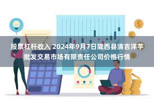 股票杠杆收入 2024年9月7日陇西县清吉洋芋批发交易市场有限责任公司价格行情