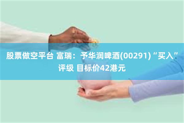 股票做空平台 富瑞：予华润啤酒(00291)“买入”评级 目标价42港元