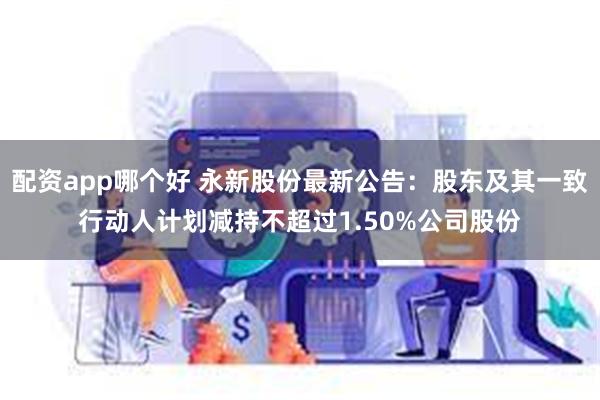 配资app哪个好 永新股份最新公告：股东及其一致行动人计划减持不超过1.50%公司股份