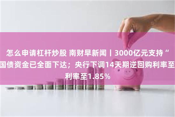 怎么申请杠杆炒股 南财早新闻丨3000亿元支持“两新”国债资金已全面下达；央行下调14天期逆回购利率至1.85%