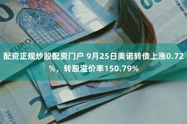 配资正规炒股配资门户 9月25日美诺转债上涨0.72%，转股溢价率150.79%