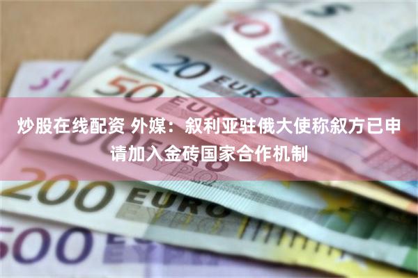 炒股在线配资 外媒：叙利亚驻俄大使称叙方已申请加入金砖国家合作机制