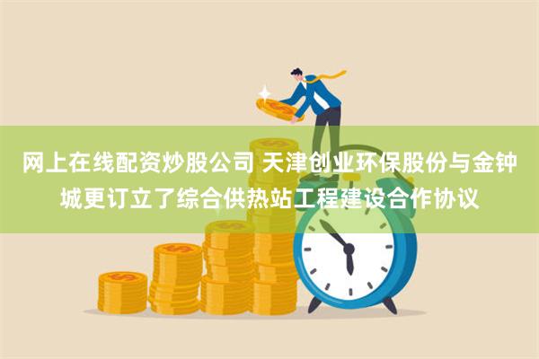 网上在线配资炒股公司 天津创业环保股份与金钟城更订立了综合供热站工程建设合作协议