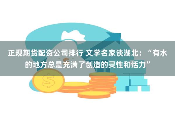 正规期货配资公司排行 文学名家谈湖北：“有水的地方总是充满了创造的灵性和活力”