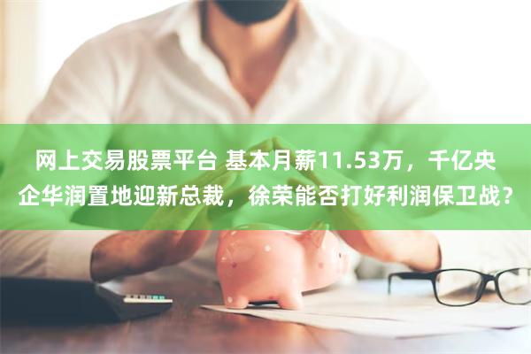 网上交易股票平台 基本月薪11.53万，千亿央企华润置地迎新总裁，徐荣能否打好利润保卫战？