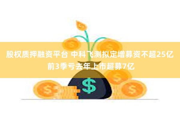 股权质押融资平台 中科飞测拟定增募资不超25亿 前3季亏去年上市超募7亿