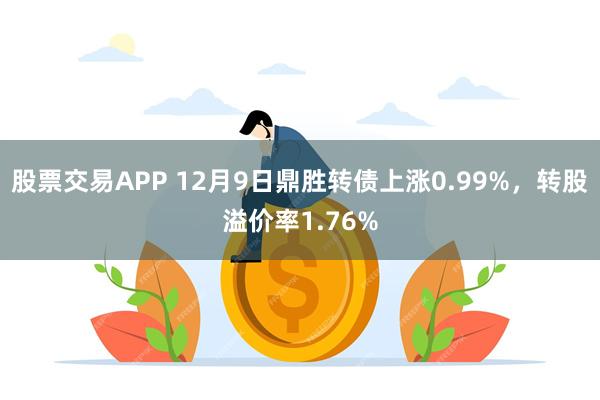 股票交易APP 12月9日鼎胜转债上涨0.99%，转股溢价率1.76%