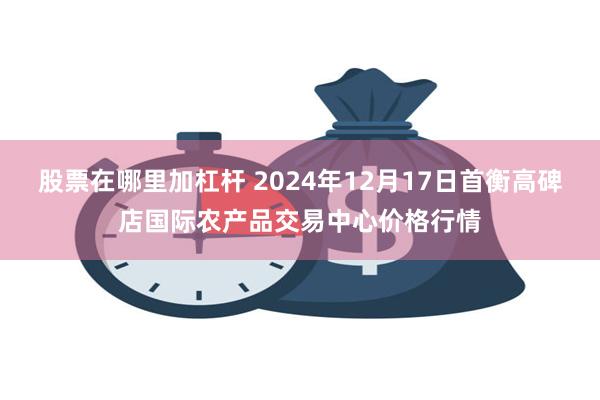 股票在哪里加杠杆 2024年12月17日首衡高碑店国际农产品交易中心价格行情