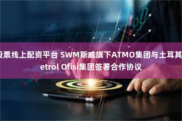 股票线上配资平台 SWM斯威旗下ATMO集团与土耳其Petrol Ofisi集团签署合作协议