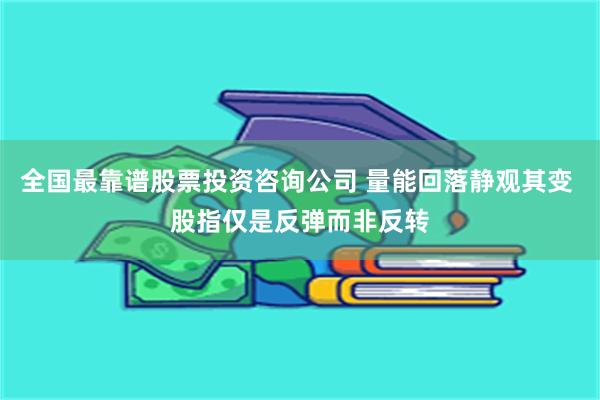 全国最靠谱股票投资咨询公司 量能回落静观其变 股指仅是反弹而非反转