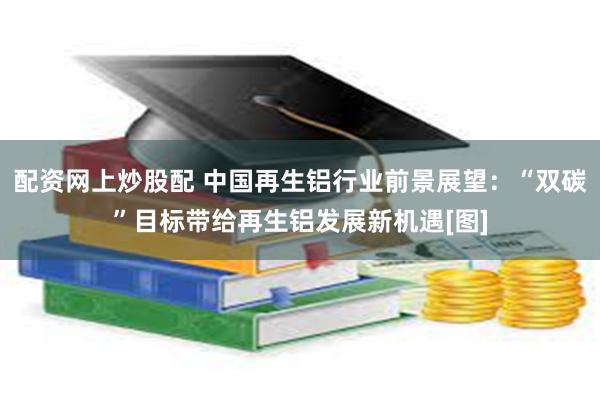 配资网上炒股配 中国再生铝行业前景展望：“双碳”目标带给再生铝发展新机遇[图]