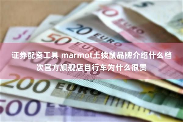 证券配资工具 marmot土拨鼠品牌介绍什么档次官方旗舰店自行车为什么很贵