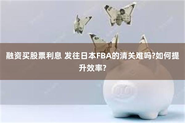 融资买股票利息 发往日本FBA的清关难吗?如何提升效率?