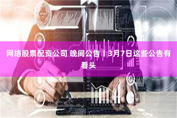 网络股票配资公司 晚间公告丨3月7日这些公告有看头