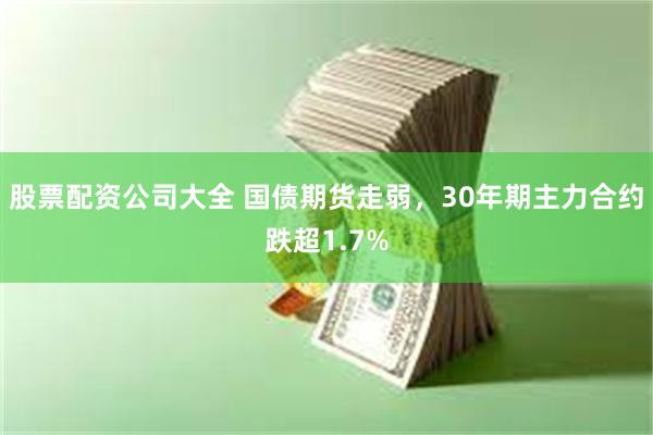 股票配资公司大全 国债期货走弱，30年期主力合约跌超1.7%