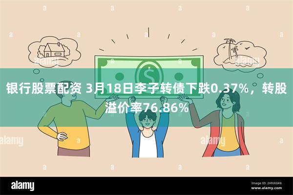 银行股票配资 3月18日李子转债下跌0.37%，转股溢价率76.86%