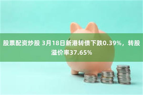 股票配资炒股 3月18日新港转债下跌0.39%，转股溢价率37.65%