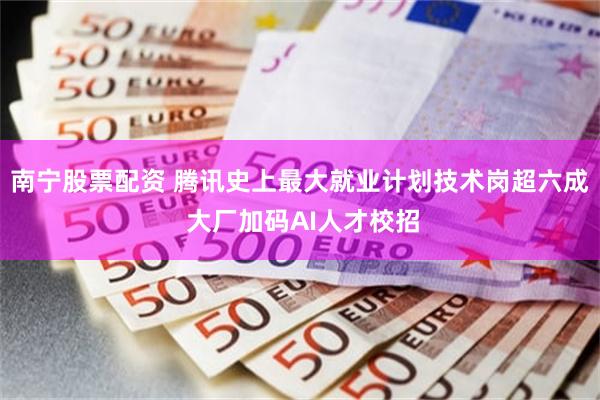 南宁股票配资 腾讯史上最大就业计划技术岗超六成 大厂加码AI人才校招